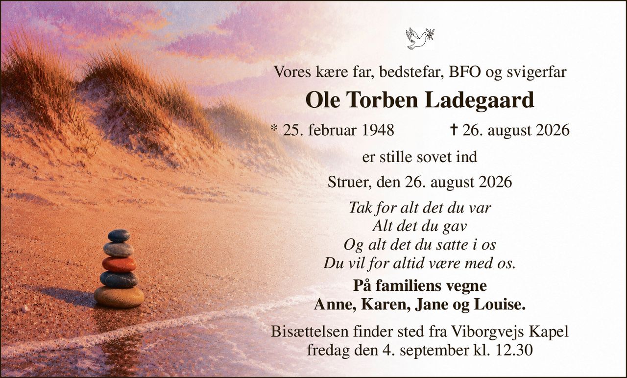 Vores kære far, bedstefar, BFO og svigerfar 
Ole Torben Ladegaard 
*​ 25. februar 1948​             ✝​ 26. august 2026 
er stille sovet ind 
Struer, den 26. august 2026 
Tak for alt det du var Alt det du gav Og alt det du satte i os Du vil for altid være med os. 
På familiens vegne Anne, Karen, Jane og Louise. 
Bisættelsen​ finder sted fra Viborgvejs Kapel​ fredag den 4. september​ kl. 12.30