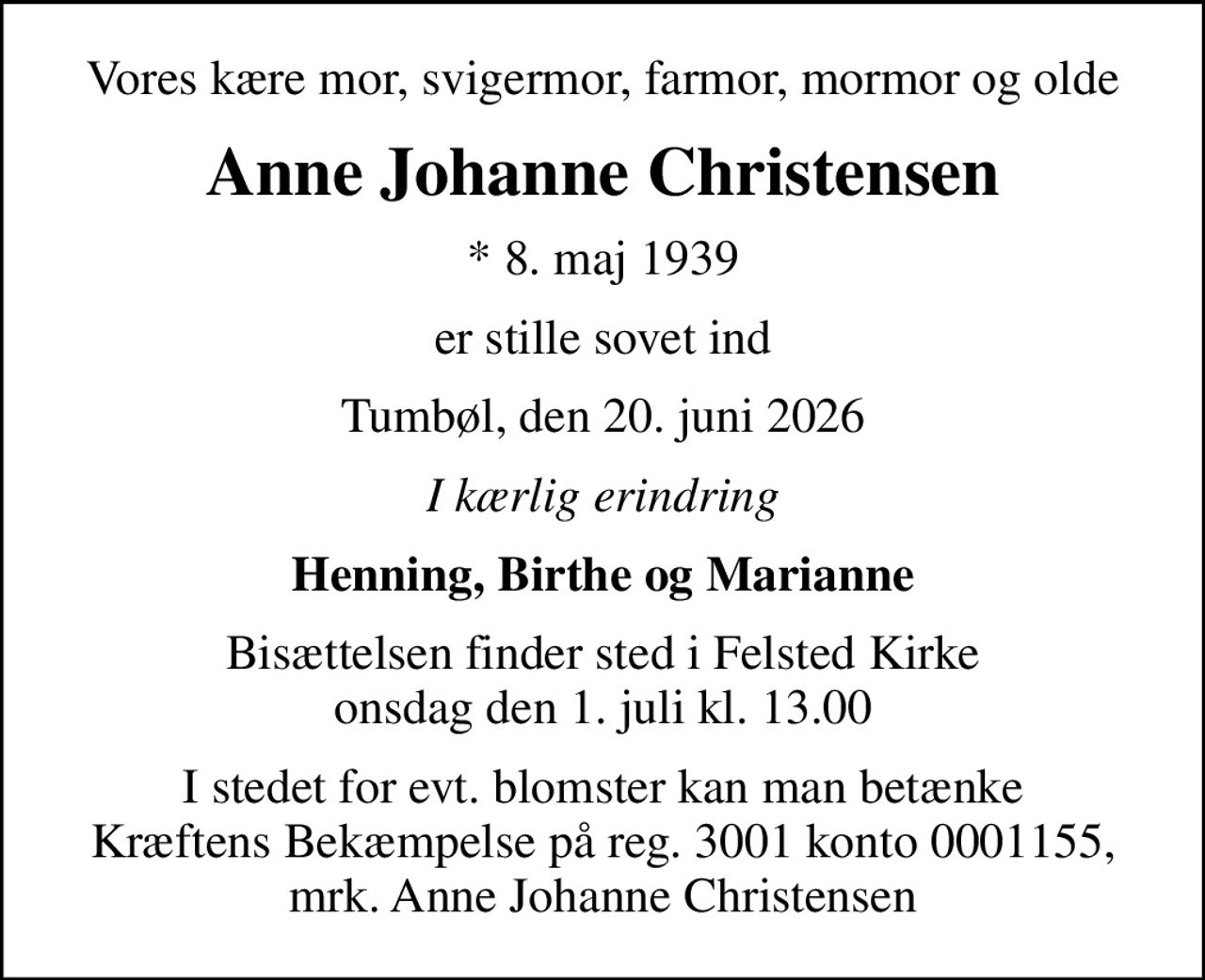 Vores kære mor, svigermor, farmor, mormor og olde
Anne Johanne Christensen
* 8. maj 1939
er stille sovet ind
Tumbøl, den 20. juni 2026
I kærlig erindring
Henning, Birthe og Marianne
Bisættelsen finder sted i Felsted Kirke  onsdag den 1. juli kl. 13.00 
I stedet for evt. blomster kan man betænke Kræftens Bekæmpelse på reg. 3001 konto 0001155, mrk. Anne Johanne Christensen
I stedet for evt. blomster kan man betænke
					Kræftens Bekæmpelse via mindesiden på afdøde.dk