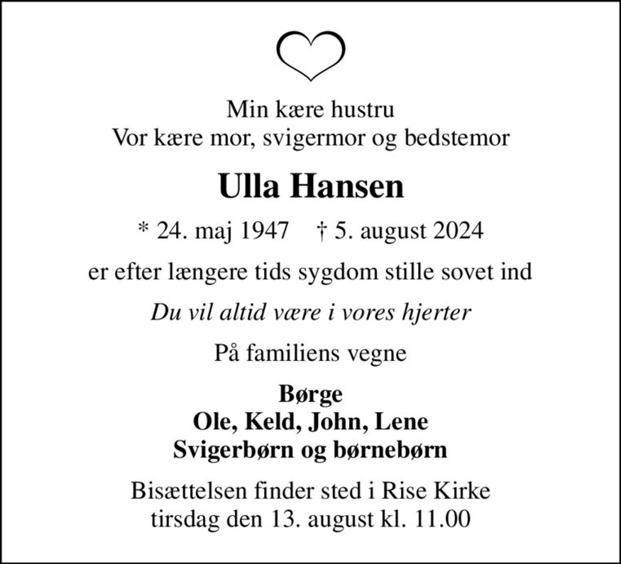 Min kære hustru Vor kære mor, svigermor og bedstemor
Ulla Hansen
* 24. maj 1947    ✝ 5. august 2024
er efter længere tids sygdom stille sovet ind
Du vil altid være i vores hjerter
På familiens vegne
Børge Ole, Keld, John, Lene Svigerbørn og børnebørn
Bisættelsen finder sted i Rise Kirke  tirsdag den 13. august kl. 11.00