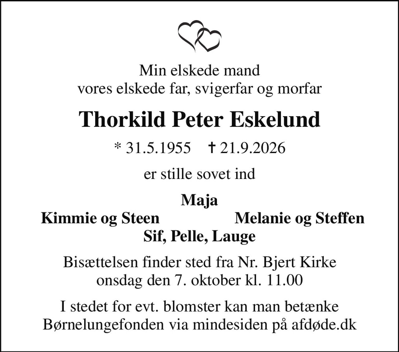 Min elskede mand vores elskede far, svigerfar og morfar
Thorkild Peter Eskelund
* 31.5.1955    ✝ 21.9.2026
er stille sovet ind
Maja
Kimmie og Steen
Melanie og Steffen
Bisættelsen finder sted fra Nr. Bjert Kirke  onsdag den 7. oktober kl. 11.00 
I stedet for evt. blomster kan man betænke
					Børnelungefonden via mindesiden på afdøde.dk