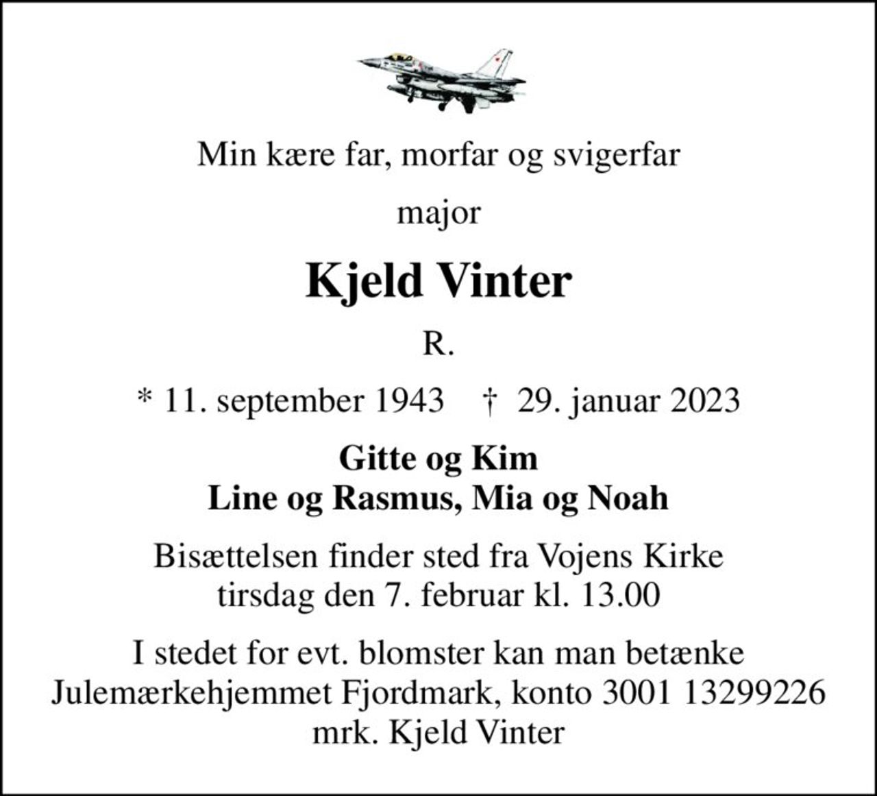 Min kære far, morfar og svigerfar
major
Kjeld Vinter
R.
* 11. september 1943    ✝ 29. januar 2023
Gitte og Kim Line og Rasmus, Mia og Noah
Bisættelsen finder sted fra Vojens Kirke  tirsdag den 7. februar kl. 13.00 
I stedet for evt. blomster kan man betænke
					Julemærkehjemmet Fjordmark reg.3001konto13299226mrk. Kjeld
					Vinter