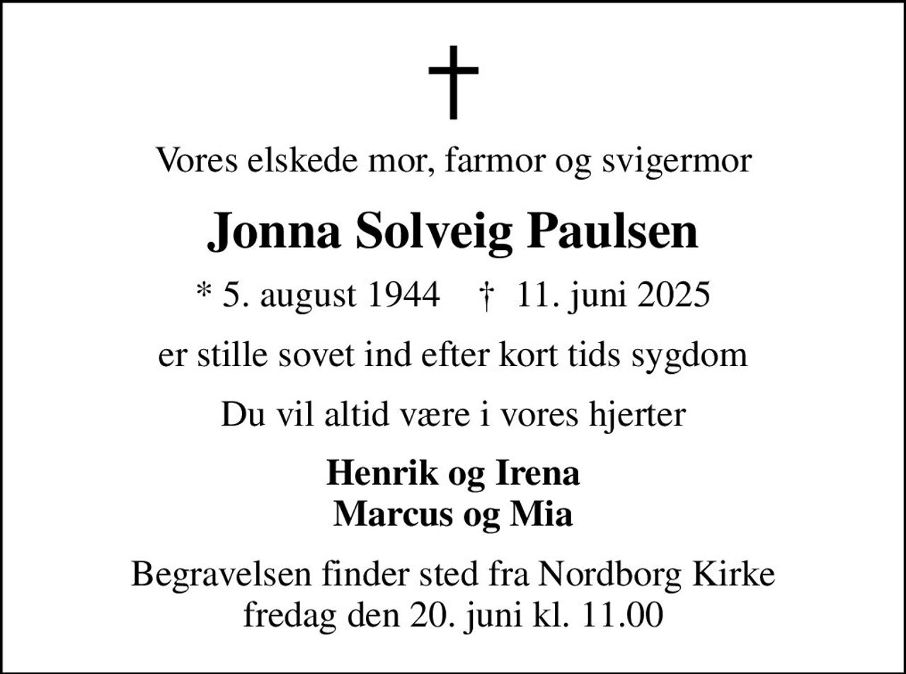 Vores elskede mor, farmor og svigermor
Jonna Solveig Paulsen
* 5. august 1944    ✝ 11. juni 2025
er stille sovet ind efter kort tids sygdom
Du vil altid være i vores hjerter
Henrik og Irena Marcus og Mia
Begravelsen finder sted fra Nordborg Kirke  fredag den 20. juni kl. 11.00