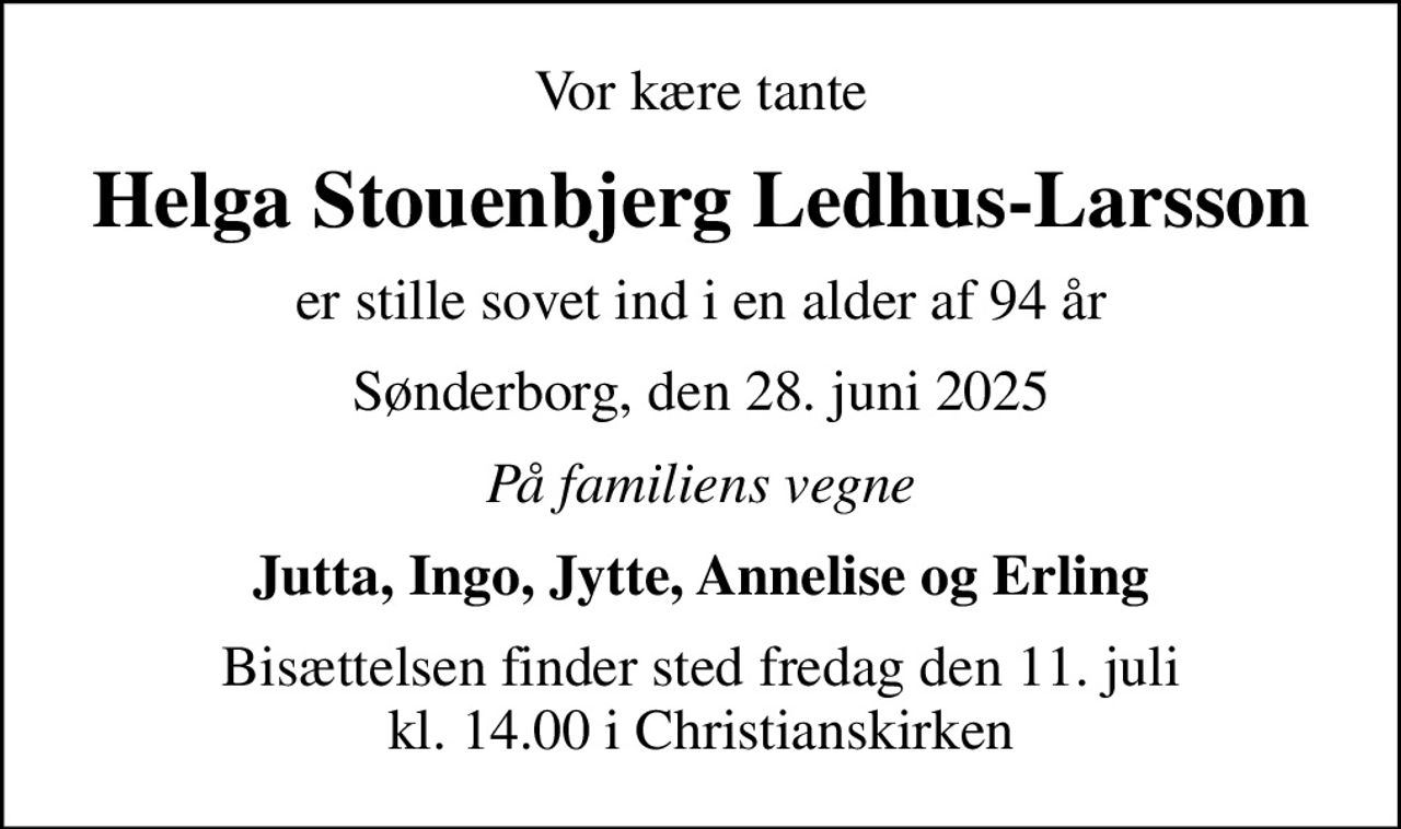 Vor kære tante
Helga Stouenbjerg Ledhus-Larsson
er stille sovet ind i en alder af 94 år
Sønderborg, den 28. juni 2025
På familiens vegne
Jutta, Ingo, Jytte, Annelise og Erling
Bisættelsen finder sted fredag den 11. juli kl. 14.00 i Christianskirken