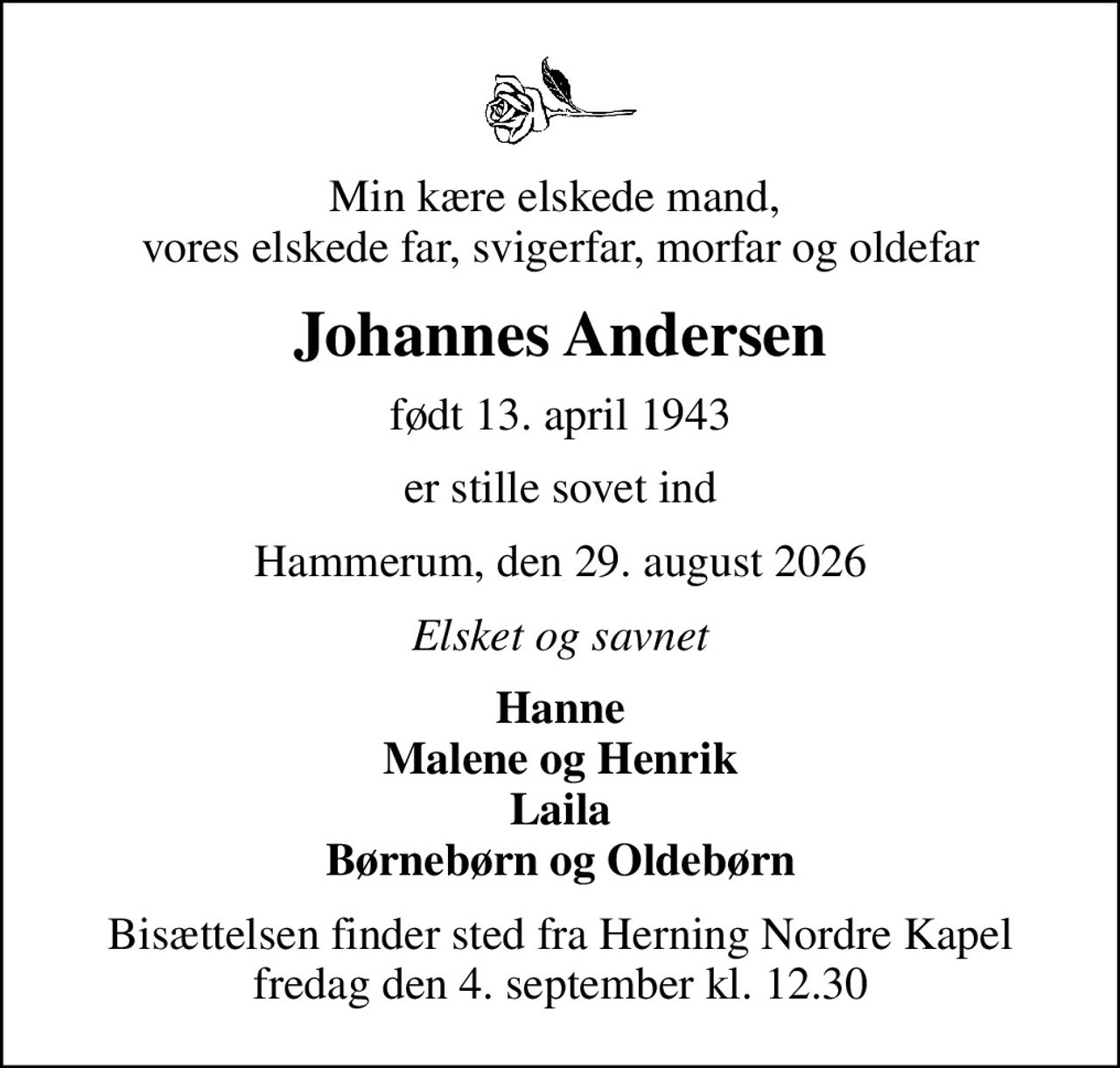 Min kære elskede mand,  vores elskede far, svigerfar, morfar og oldefar
Johannes Andersen
født 13. april 1943
er stille sovet ind
Hammerum, den 29. august 2026
Elsket og savnet
Hanne Malene og Henrik Laila Børnebørn og Oldebørn
Bisættelsen finder sted fra Herning Nordre Kapel  fredag den 4. september kl. 12.30
