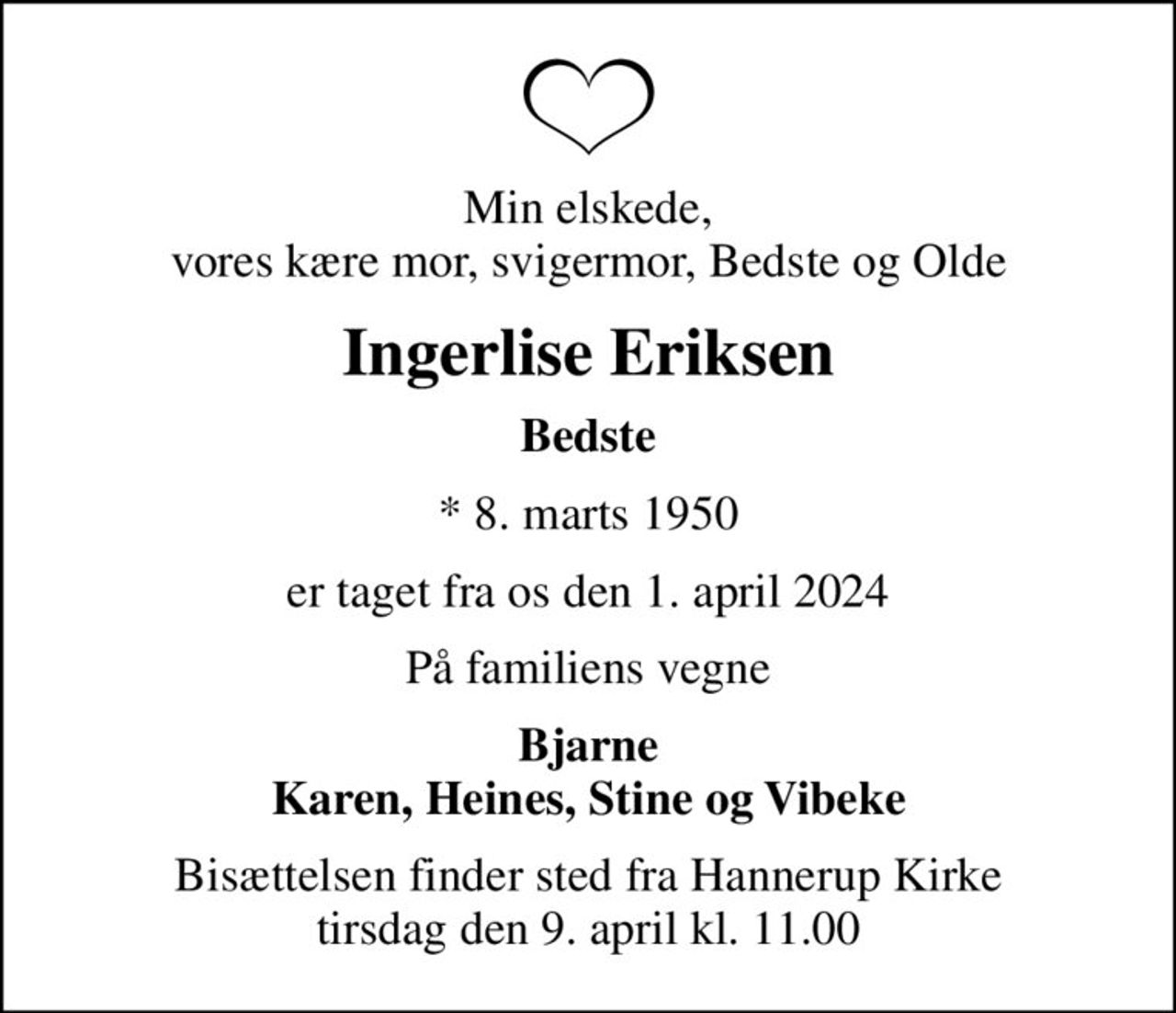 Min elskede, vores kære mor, svigermor, Bedste og Olde
Ingerlise Eriksen
Bedste
* 8. marts 1950
er taget fra os den 1. april 2024
På familiens vegne
Bjarne Karen, Heines, Stine og Vibeke
Bisættelsen finder sted fra Hannerup Kirke  tirsdag den 9. april kl. 11.00