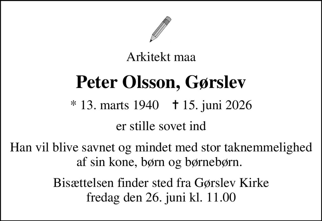 Arkitekt maa
Peter Olsson, Gørslev
* 13. marts 1940    ✝ 15. juni 2026
er stille sovet ind
Han vil blive savnet og mindet med stor taknemmelighed af sin kone, børn og børnebørn. 
Bisættelsen finder sted fra Gørslev Kirke  fredag den 26. juni kl. 11.00