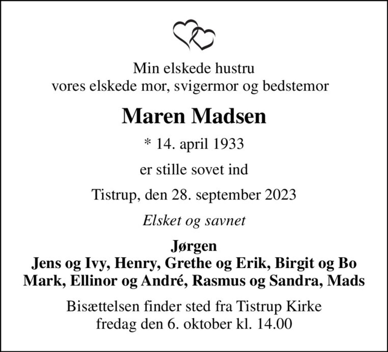 Min elskede hustru vores elskede mor, svigermor og bedstemor  
Maren Madsen
* 14. april 1933
er stille sovet ind
Tistrup, den 28. september 2023
Elsket og savnet
Jørgen Jens og Ivy, Henry, Grethe og Erik, Birgit og Bo Mark, Ellinor og André, Rasmus og Sandra, Mads
Bisættelsen finder sted fra Tistrup Kirke  fredag den 6. oktober kl. 14.00