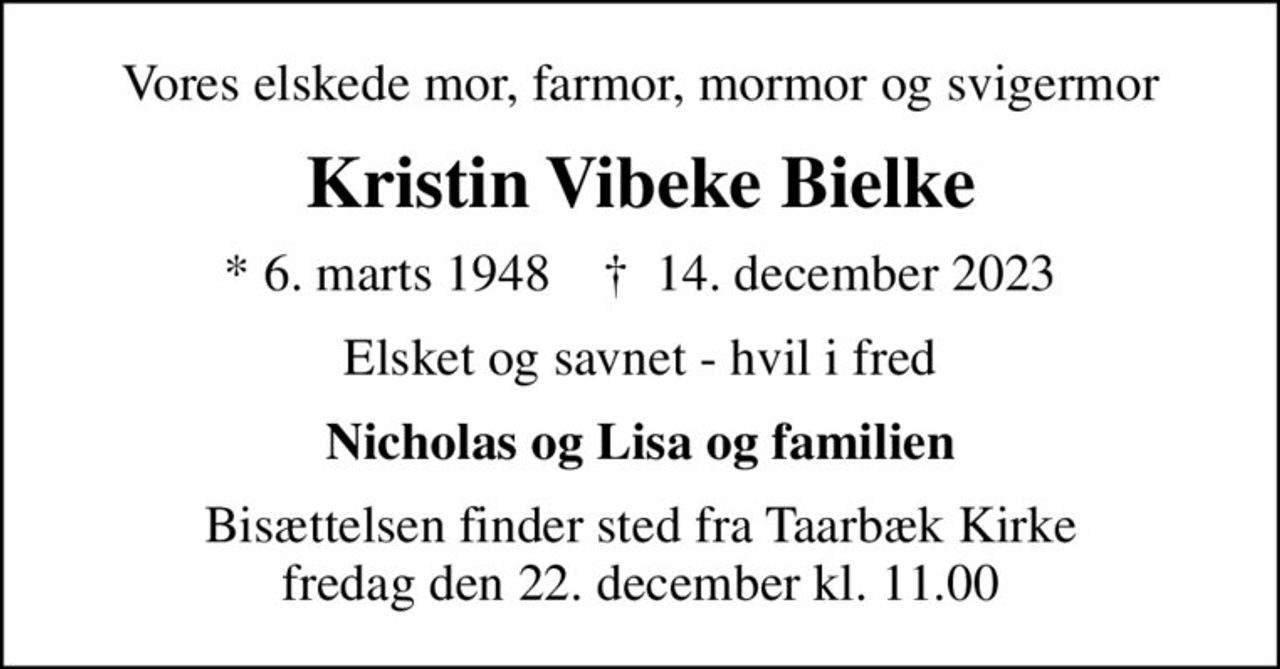 Vores elskede mor, farmor, mormor og svigermor
Kristin Vibeke Bielke
* 6. marts 1948    ✝ 14. december 2023
Elsket og savnet - hvil i fred
Nicholas og Lisa og familien
Bisættelsen finder sted fra Taarbæk Kirke  fredag den 22. december kl. 11.00