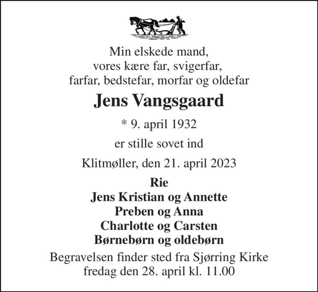 Min elskede mand, vores kære far, svigerfar,  farfar, bedstefar, morfar og oldefar 
Jens Vangsgaard 
* 9. april 1932 
er stille sovet ind 
Klitmøller, den 21. april 2023 
Rie Jens Kristian og Annette Preben og Anna Charlotte og Carsten Børnebørn og oldebørn 
Begravelsen finder sted fra Sjørring Kirke fredag den 28. april kl. 11.00