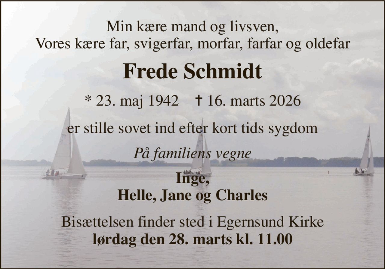 Min kære mand og livsven, Vores kære far, svigerfar, morfar, farfar og oldefar 
Frede Schmidt 
*​ 23. maj 1942​    ✝​ 16. marts 2026 
er stille sovet ind efter kort tids sygdom 
På familiens vegne 
Inge, Helle, Jane og Charles 
Bisættelsen finder sted i Egernsund Kirke lørdag den 28. marts kl. 11.00