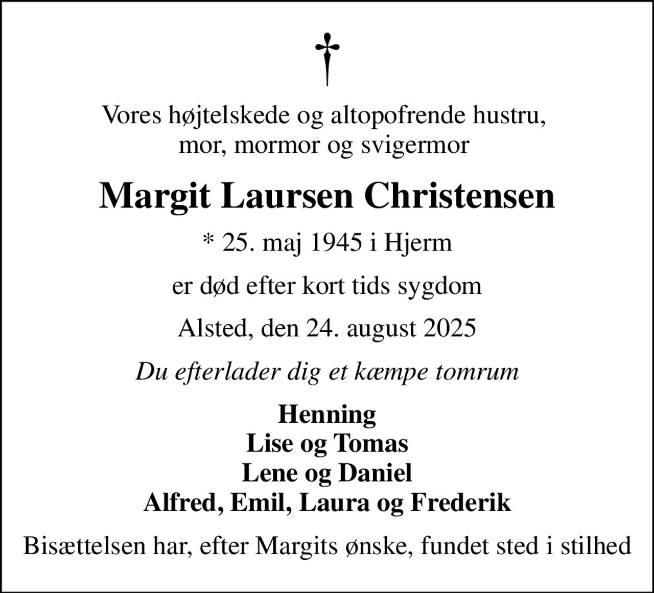 Vores højtelskede og altopofrende hustru,  mor, mormor og svigermor 
Margit Laursen Christensen
* 25. maj 1945 i Hjerm
er død efter kort tids sygdom
Alsted, den 24. august 2025
Du efterlader dig et kæmpe tomrum
Henning Lise og Tomas Lene og Daniel Alfred, Emil, Laura og Frederik
Bisættelsen har, efter Margits ønske, fundet sted i stilhed
