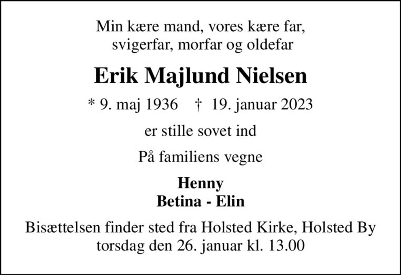 Min kære mand, vores kære far,  svigerfar, morfar og oldefar
Erik Majlund Nielsen
* 9. maj 1936    ✝ 19. januar 2023
er stille sovet ind
På familiens vegne
Henny Betina - Elin
Bisættelsen finder sted fra Holsted Kirke, Holsted By  torsdag den 26. januar kl. 13.00