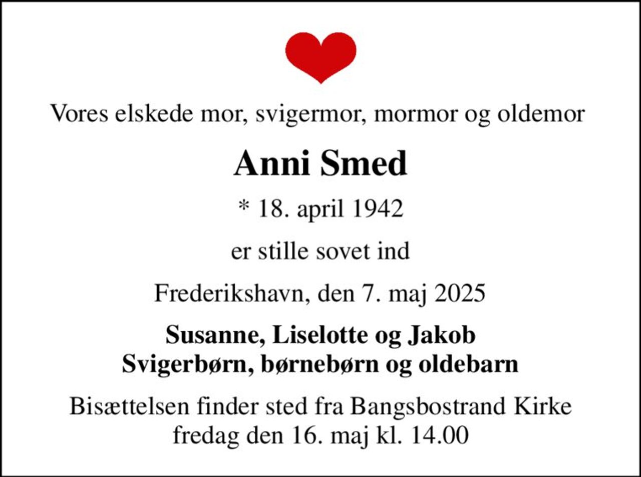 Vores elskede mor, svigermor, mormor og oldemor 
Anni Smed
* 18. april 1942
er stille sovet ind
Frederikshavn, den 7. maj 2025
Susanne, Liselotte og Jakob Svigerbørn, børnebørn og oldebarn
Bisættelsen finder sted fra Bangsbostrand Kirke  fredag den 16. maj kl. 14.00