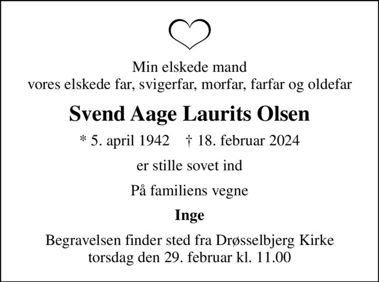 Min elskede mand vores elskede far, svigerfar, morfar, farfar og oldefar
Svend Aage Laurits Olsen
* 5. april 1942    ✝ 18. februar 2024
er stille sovet ind
På familiens vegne
Inge
Begravelsen finder sted fra Drøsselbjerg Kirke  torsdag den 29. februar kl. 11.00