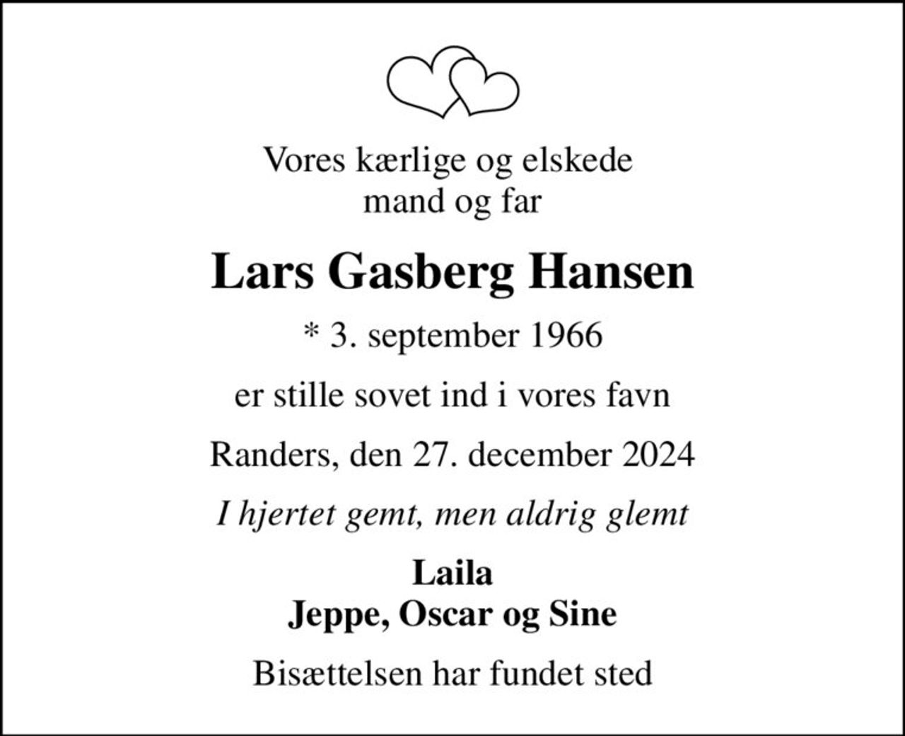 Vores kærlige og elskede  mand og far
Lars Gasberg Hansen
* 3. september 1966
er stille sovet ind i vores favn
Randers, den 27. december 2024
I hjertet gemt, men aldrig glemt
Laila Jeppe, Oscar og Sine
Bisættelsen har fundet sted