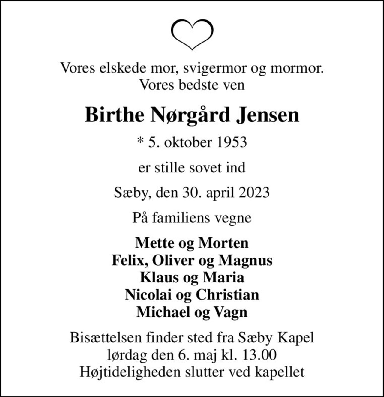 Vores elskede mor, svigermor og mormor. Vores bedste ven
Birthe Nørgård Jensen
* 5. oktober 1953
er stille sovet ind
Sæby, den 30. april 2023
På familiens vegne
Mette og Morten Felix, Oliver og Magnus Klaus og Maria Nicolai og Christian Michael og Vagn
Bisættelsen finder sted fra Sæby Kapel  lørdag den 6. maj kl. 13.00  Højtideligheden slutter ved kapellet