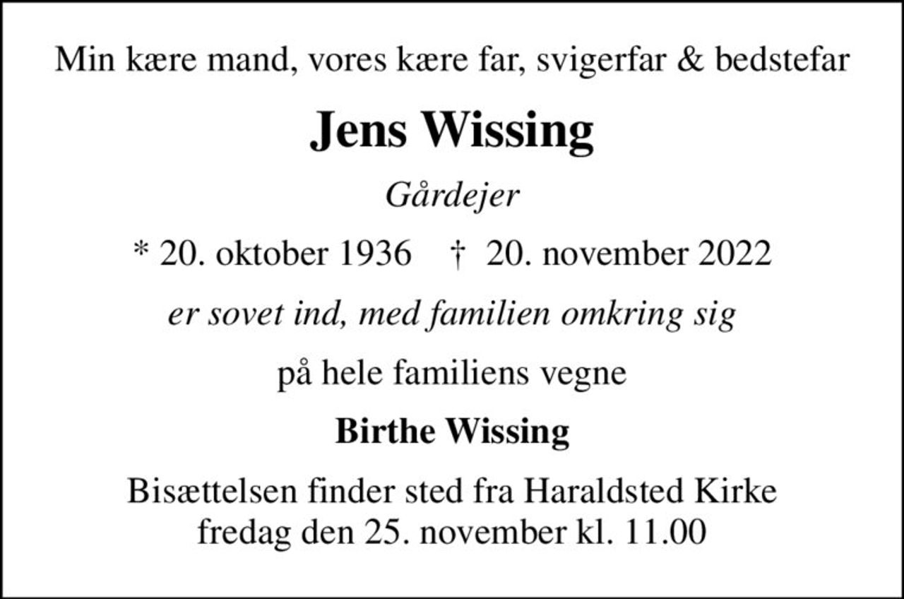 Min kære mand, vores kære far, svigerfar & bedstefar
Jens Wissing
Gårdejer
* 20. oktober 1936    ✝ 20. november 2022
er sovet ind, med familien omkring sig
på hele familiens vegne
Birthe Wissing
Bisættelsen finder sted fra Haraldsted Kirke  fredag den 25. november kl. 11.00