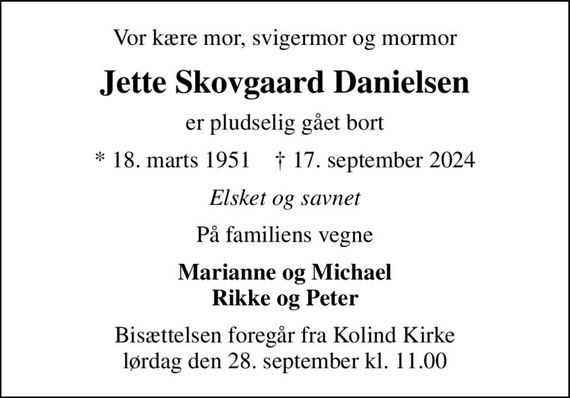 Vor kære mor, svigermor og mormor
Jette Skovgaard Danielsen
er pludselig gået bort
* 18. marts 1951    &#x271d; 17. september 2024
Elsket og savnet
På familiens vegne
Marianne og Michael Rikke og Peter
Bisættelsen foregår fra Kolind Kirke  lørdag den 28. september kl. 11.00