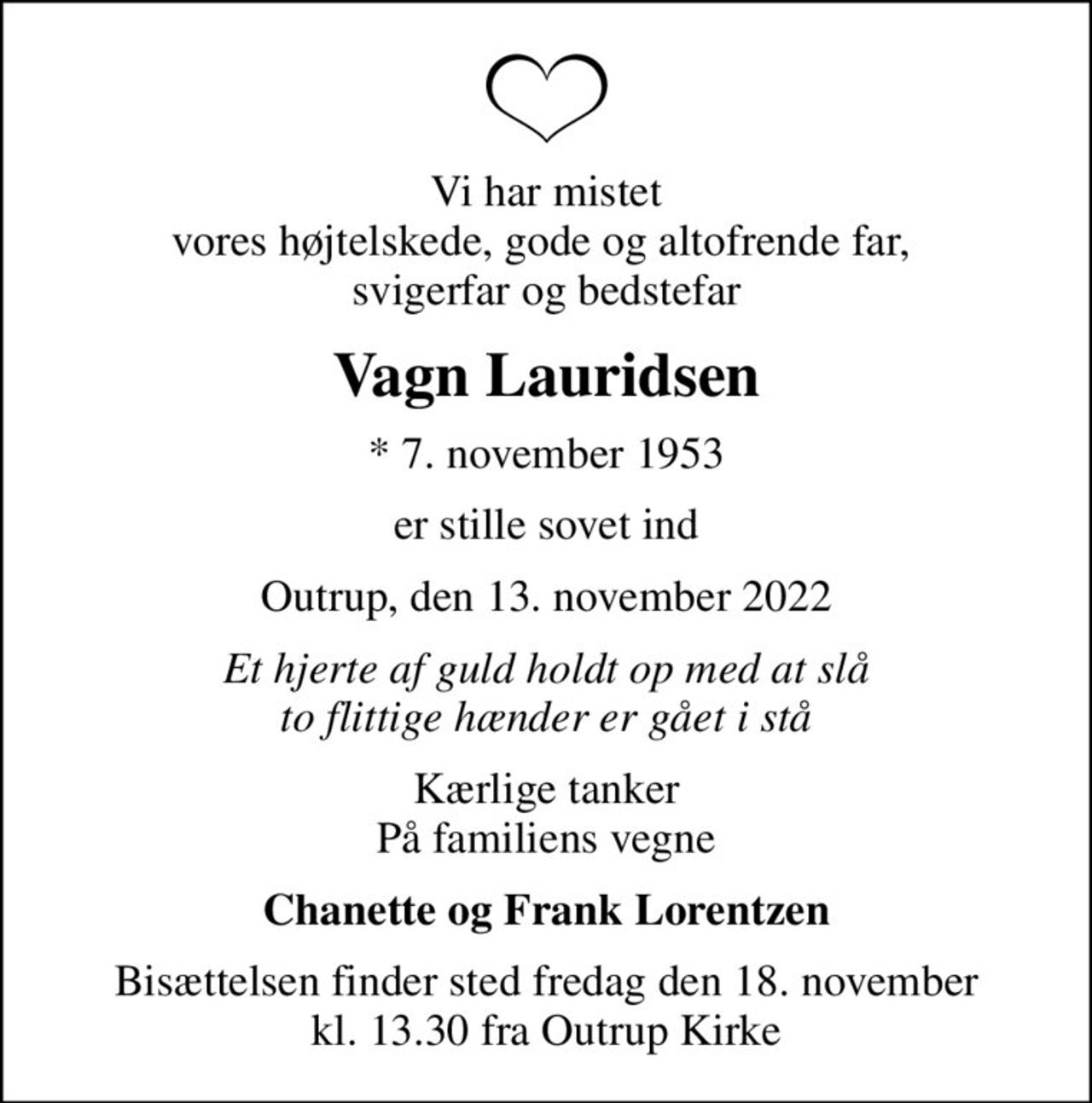 Vi har mistet vores højtelskede, gode og altofrende far,  svigerfar og bedstefar
Vagn Lauridsen
* 7. november 1953
er stille sovet ind
Outrup, den 13. november 2022
Et hjerte af guld holdt op med at slå to flittige hænder er gået i stå
Kærlige tanker På familiens vegne
Chanette og Frank Lorentzen
Bisættelsen finder sted fredag den 18. november kl. 13.30 fra Outrup Kirke