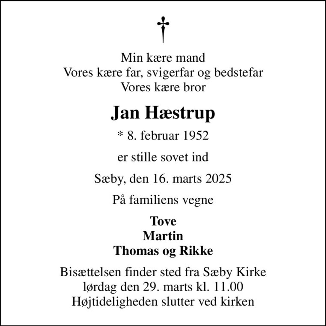 Min kære mand Vores kære far, svigerfar og bedstefar Vores kære bror
Jan Hæstrup
* 8. februar 1952
er stille sovet ind
Sæby, den 16. marts 2025
På familiens vegne
Tove Martin Thomas og Rikke
Bisættelsen finder sted fra Sæby Kirke  lørdag den 29. marts kl. 11.00  Højtideligheden slutter ved kirken