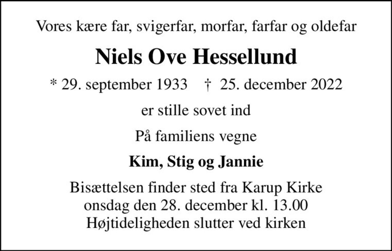 Vores kære far, svigerfar, morfar, farfar og oldefar
Niels Ove Hessellund
* 29. september 1933    ✝ 25. december 2022
er stille sovet ind
På familiens vegne
Kim, Stig og Jannie
Bisættelsen finder sted fra Karup Kirke  onsdag den 28. december kl. 13.00  Højtideligheden slutter ved kirken