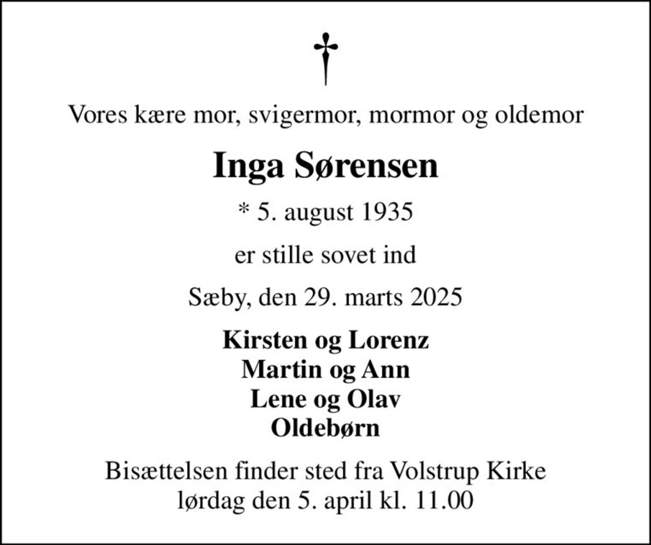 Vores kære mor, svigermor, mormor og oldemor
Inga Sørensen
* 5. august 1935
er stille sovet ind
Sæby, den 29. marts 2025
Kirsten og Lorenz Martin og Ann Lene og Olav Oldebørn
Bisættelsen finder sted fra Volstrup Kirke  lørdag den 5. april kl. 11.00