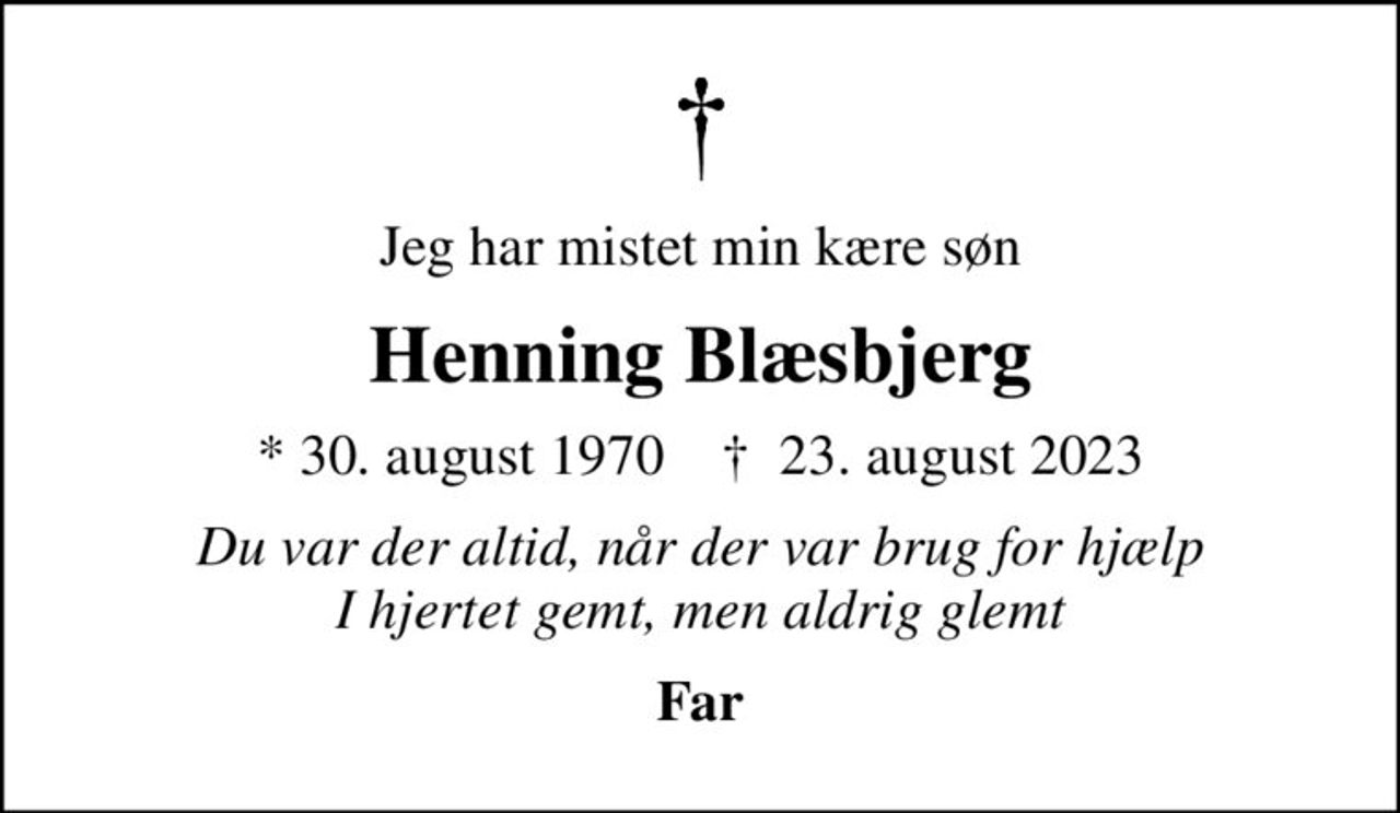 Jeg har mistet min kære søn
Henning Blæsbjerg
* 30. august 1970    ✝ 23. august 2023
Du var der altid, når der var brug for hjælp I hjertet gemt, men aldrig glemt
Far