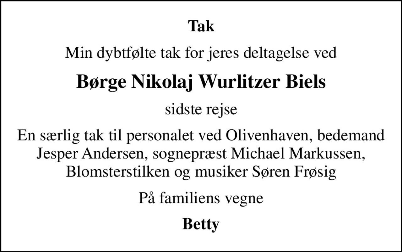 Tak
Min dybtfølte tak for jeres deltagelse ved
Børge Nikolaj Wurlitzer Biels
sidste rejse
En særlig tak til personalet ved Olivenhaven, bedemand Jesper Andersen, sognepræst Michael Markussen, Blomsterstilken og musiker Søren Frøsig
På familiens vegne
Betty