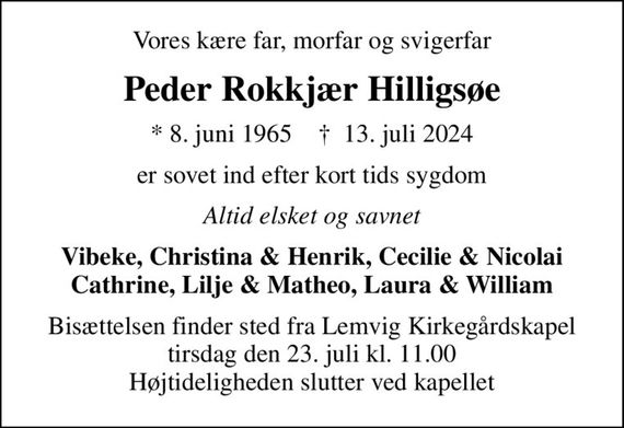 Vores kære far, morfar og svigerfar
Peder Rokkjær Hilligsøe
* 8. juni 1965    &#x271d; 13. juli 2024
er sovet ind efter kort tids sygdom
Altid elsket og savnet
Vibeke, Christina & Henrik, Cecilie & Nicolai Cathrine, Lilje & Matheo, Laura & William
Bisættelsen finder sted fra Lemvig Kirkegårdskapel  tirsdag den 23. juli kl. 11.00  Højtideligheden slutter ved kapellet