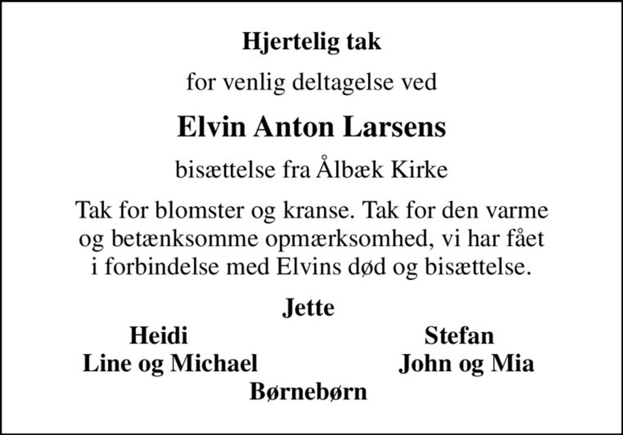 Hjertelig tak
for venlig deltagelse ved
Elvin Anton Larsens
bisættelse fra Ålbæk Kirke
Tak for blomster og kranse. Tak for den varme og betænksomme opmærksomhed, vi har fået i forbindelse med Elvins død og bisættelse.
Jette  Heidi                                     Stefan Line og Michael                      John og Mia  Børnebørn