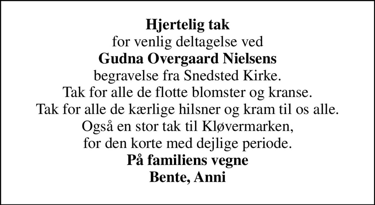 <b>Hjertelig tak</b> for venlig deltagelse ved <b>Gudna Overgaard Nielsens</b> begravelse fra Snedsted Kirke. Tak for alle de flotte blomster og kranse. Tak for alle de kærlige hilsner og kram til os alle. Også en stor tak til Kløvermarken, for den korte med dejlige periode. <b>På familiens vegne Bente, Anni</b>