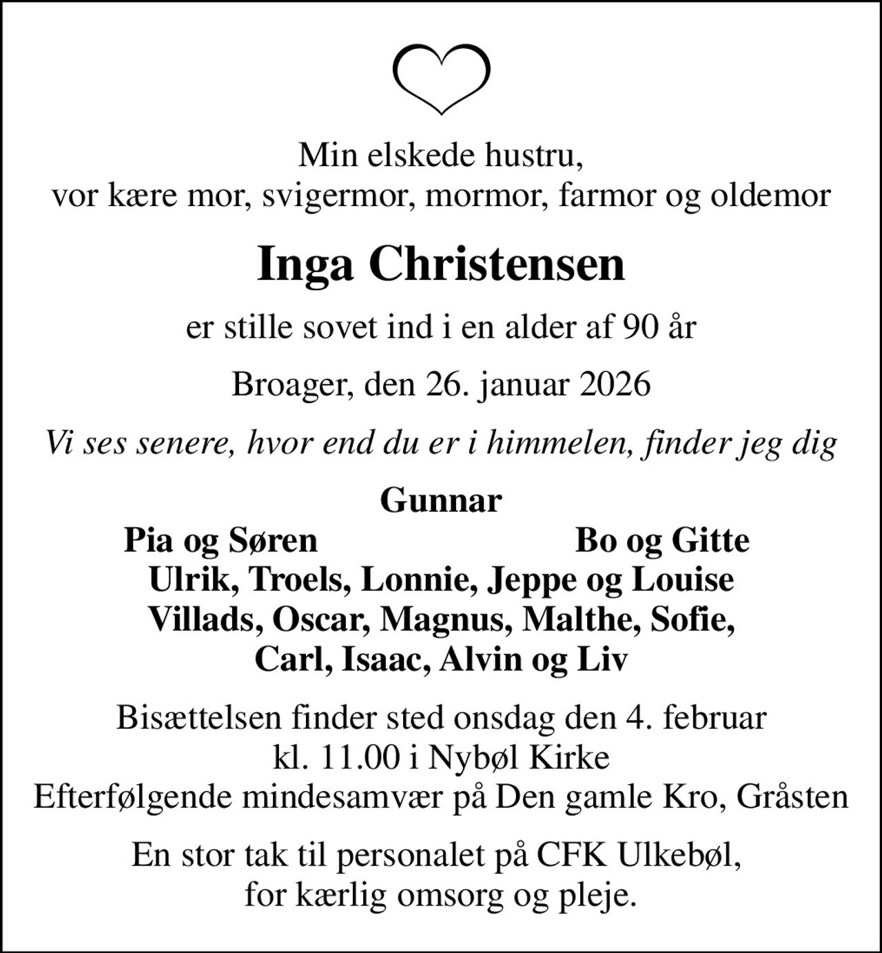 Min elskede hustru, vor kære mor, svigermor, mormor, farmor og oldemor
Inga Christensen
er stille sovet ind i en alder af 90 år
Broager, den 26. januar 2026
Vi ses senere, hvor end du er i himmelen, finder jeg dig
Gunnar
Pia og Søren
Bo og Gitte
Bisættelsen finder sted onsdag den 4. februar kl. 11.00 i Nybøl Kirke Efterfølgende mindesamvær på Den gamle Kro, Gråsten
En stor tak til personalet på CFK Ulkebøl,  for kærlig omsorg og pleje.