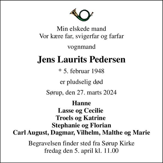 Min elskede mand Vor kære far, svigerfar og farfar
vognmand
Jens Laurits Pedersen
* 5. februar 1948
er pludselig død
Sørup, den 27. marts 2024
Hanne Lasse og Cecilie  Troels og Katrine  Stephanie og Florian Carl August, Dagmar, Vilhelm, Malthe og Marie
Begravelsen finder sted fra Sørup Kirke  fredag den 5. april kl. 11.00