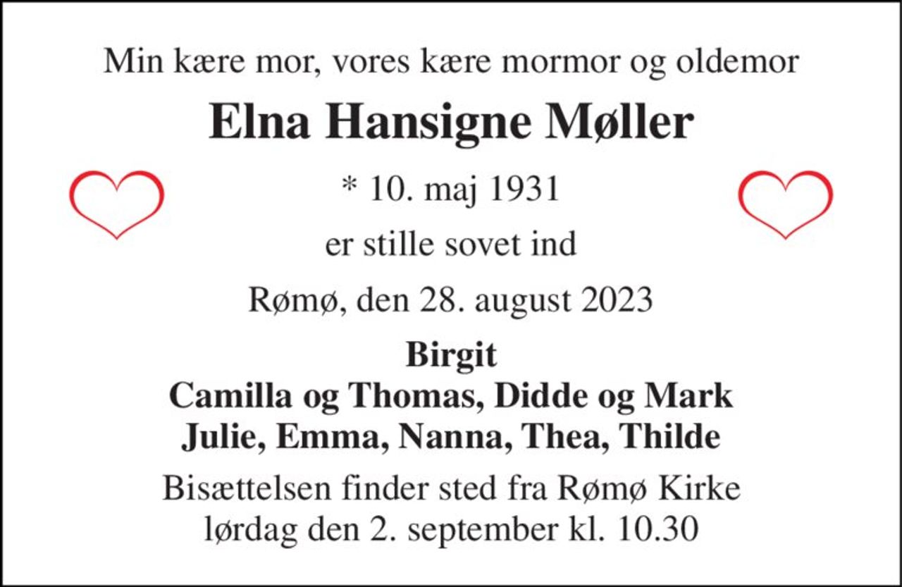 Min kære mor, vores kære mormor og oldemor 
Elna Hansigne Møller 
*​ 10. maj 1931 
er stille sovet ind 
Rømø, den 28. august 2023 
Birgit Camilla og Thomas, Didde og Mark Julie, Emma, Nanna, Thea, Thilde 
Bisættelsen​ finder sted fra Rømø Kirke​ lørdag den 2. september​ kl. 10.30