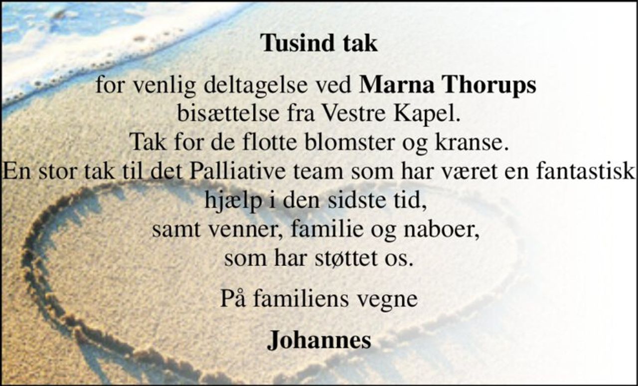Tusind tak 
for venlig deltagelse ved Marna Thorups  bisættelse fra Vestre Kapel. Tak for de flotte blomster og kranse. En stor tak til det Palliative team som har været en fantastisk hjælp i den sidste tid,  samt venner, familie og naboer,  som har støttet os. 
På familiens vegne 
Johannes
