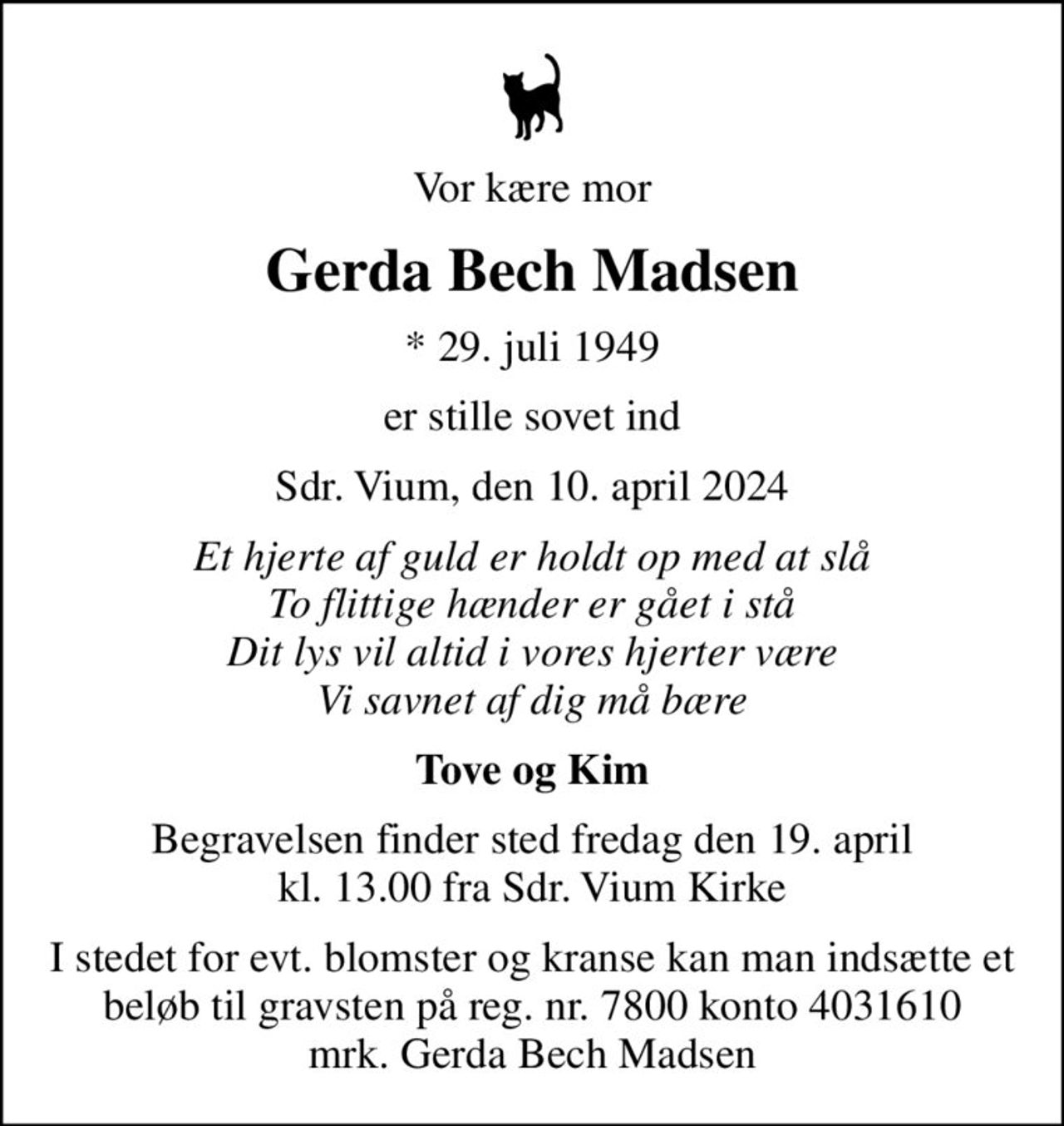 Vor kære mor
Gerda Bech Madsen
* 29. juli 1949
er stille sovet ind
Sdr. Vium, den 10. april 2024
Et hjerte af guld er holdt op med at slå To flittige hænder er gået i stå Dit lys vil altid i vores hjerter være Vi savnet af dig må bære
Tove og Kim
Begravelsen finder sted fredag den 19. april kl. 13.00 fra Sdr. Vium Kirke
I stedet for evt. blomster og kranse kan man indsætte et beløb til gravsten på reg. nr. 7800 konto 4031610 mrk. Gerda Bech Madsen
