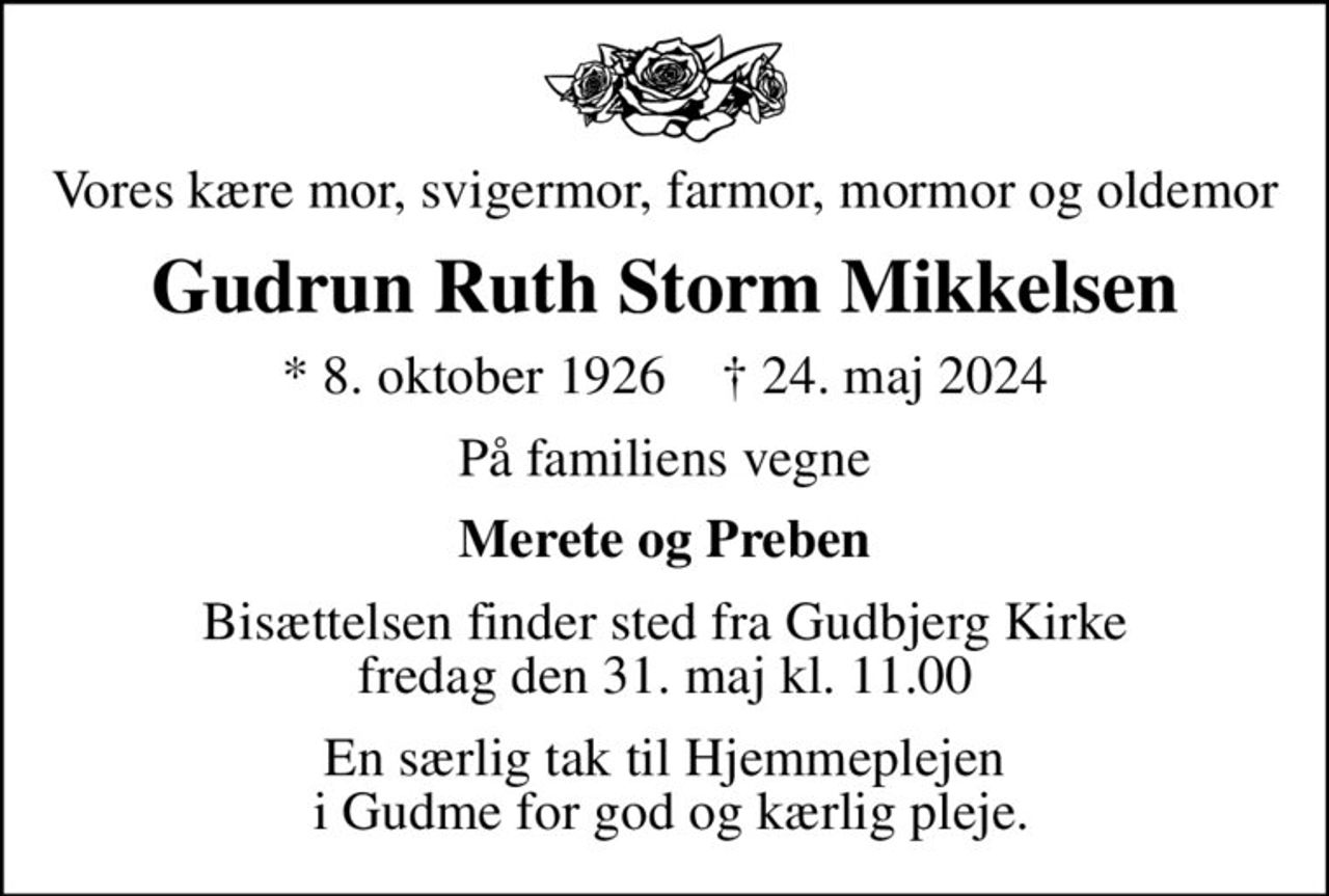 Vores kære mor, svigermor, farmor, mormor og oldemor
Gudrun Ruth Storm Mikkelsen
* 8. oktober 1926    ✝ 24. maj 2024
På familiens vegne
Merete og Preben
Bisættelsen finder sted fra Gudbjerg Kirke  fredag den 31. maj kl. 11.00 
En særlig tak til Hjemmeplejen  i Gudme for god og kærlig pleje.