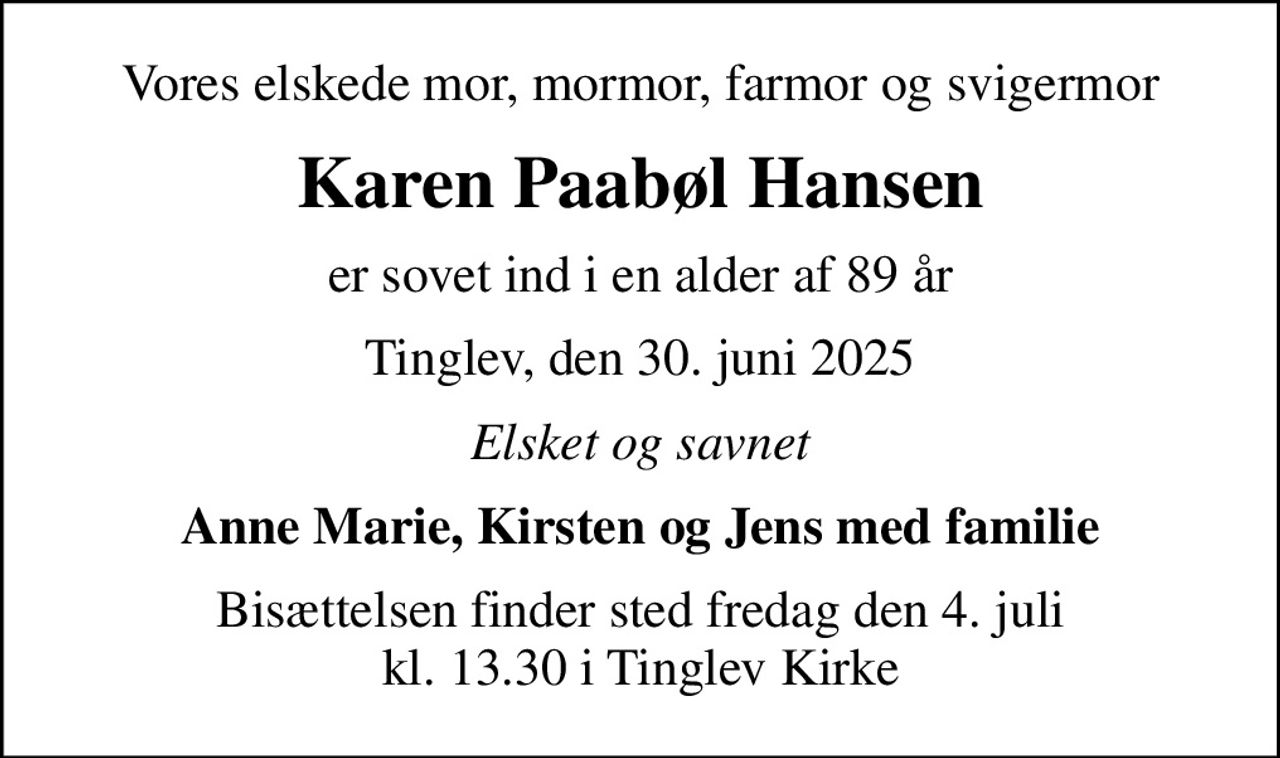 Vores elskede mor, mormor, farmor og svigermor
Karen Paabøl Hansen
er sovet ind i en alder af 89 år
Tinglev, den 30. juni 2025
Elsket og savnet
Anne Marie, Kirsten og Jens med familie
Bisættelsen finder sted fredag den 4. juli kl. 13.30 i Tinglev Kirke