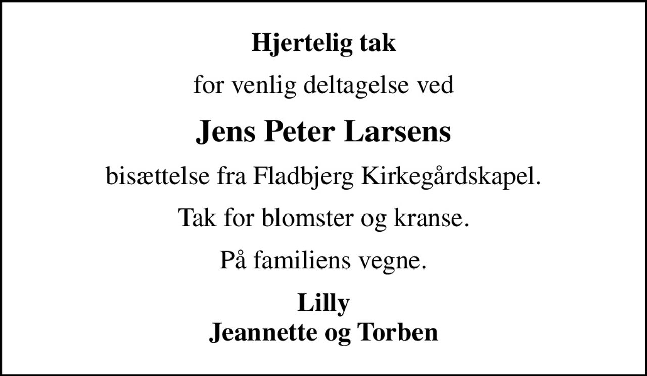 Hjertelig tak
for venlig deltagelse ved
Jens Peter Larsens
bisættelse fra Fladbjerg Kirkegårdskapel.
Tak for blomster og kranse.
På familiens vegne.
Lilly Jeannette og Torben