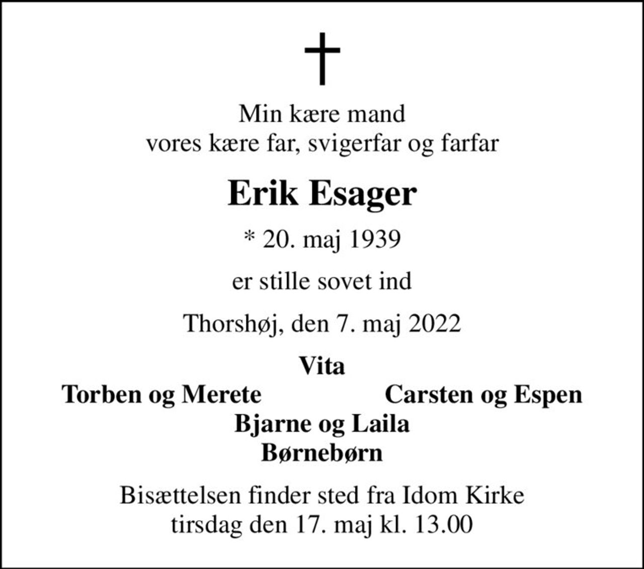 Min kære mand vores kære far, svigerfar og farfar
Erik Esager
* 20. maj 1939
er stille sovet ind
Thorshøj, den 7. maj 2022
Vita
Torben og Merete
Carsten og Espen
Bisættelsen finder sted fra Idom Kirke  tirsdag den 17. maj kl. 13.00