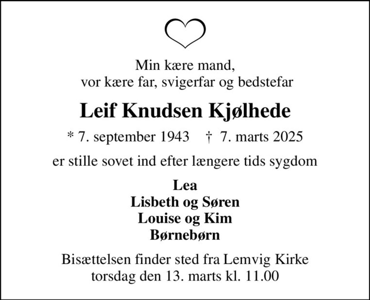 Min kære mand,  vor kære far, svigerfar og bedstefar
Leif Knudsen Kjølhede
* 7. september 1943    ✝ 7. marts 2025
er stille sovet ind efter længere tids sygdom
Lea Lisbeth og Søren Louise og Kim Børnebørn
Bisættelsen finder sted fra Lemvig Kirke  torsdag den 13. marts kl. 11.00