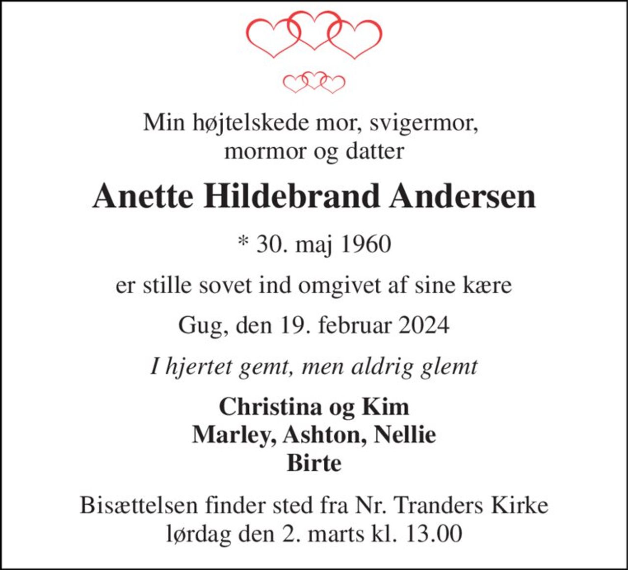 Min højtelskede mor, svigermor,  mormor og datter 
Anette Hildebrand Andersen 
* 30. maj 1960 
er stille sovet ind omgivet af sine kære 
Gug, den 19. februar 2024 
I hjertet gemt, men aldrig glemt 
Christina og Kim Marley, Ashton, Nellie Birte 
Bisættelsen finder sted fra Nr. Tranders Kirke lørdag den 2. marts kl. 13.00