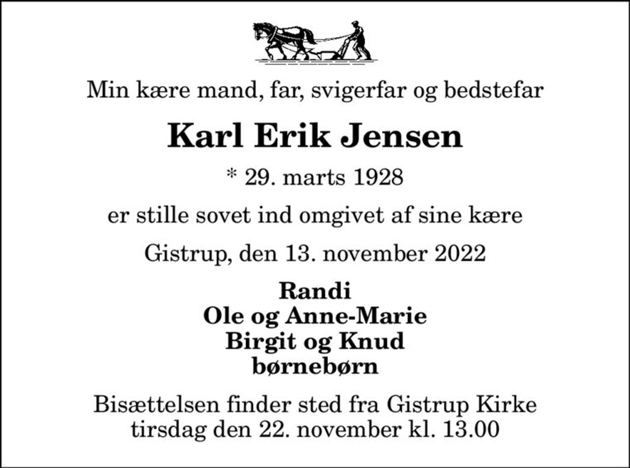 Min kære mand, far, svigerfar og bedstefar
Karl Erik Jensen
* 29. marts 1928
er stille sovet ind omgivet af sine kære
Gistrup, den 13. november 2022
Randi Ole og Anne-Marie Birgit og Knud børnebørn
Bisættelsen finder sted fra Gistrup Kirke  tirsdag den 22. november kl. 13.00