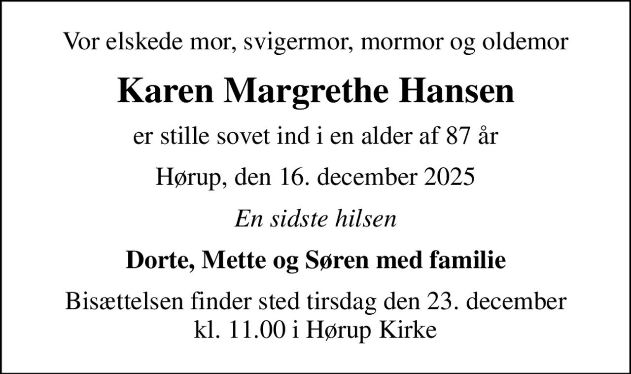 Vor elskede mor, svigermor, mormor og oldemor
Karen Margrethe Hansen
er stille sovet ind i en alder af 87 år
Hørup, den 16. december 2025
En sidste hilsen
Dorte, Mette og Søren med familie
Bisættelsen finder sted tirsdag den 23. december kl. 11.00 i Hørup Kirke