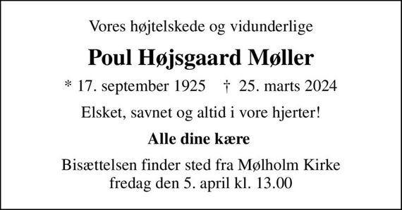 Vores højtelskede og vidunderlige
Poul Højsgaard Møller
* 17. september 1925    &#x271d; 25. marts 2024
Elsket, savnet og altid i vore hjerter!
Alle dine kære 
Bisættelsen finder sted fra Mølholm Kirke  fredag den 5. april kl. 13.00