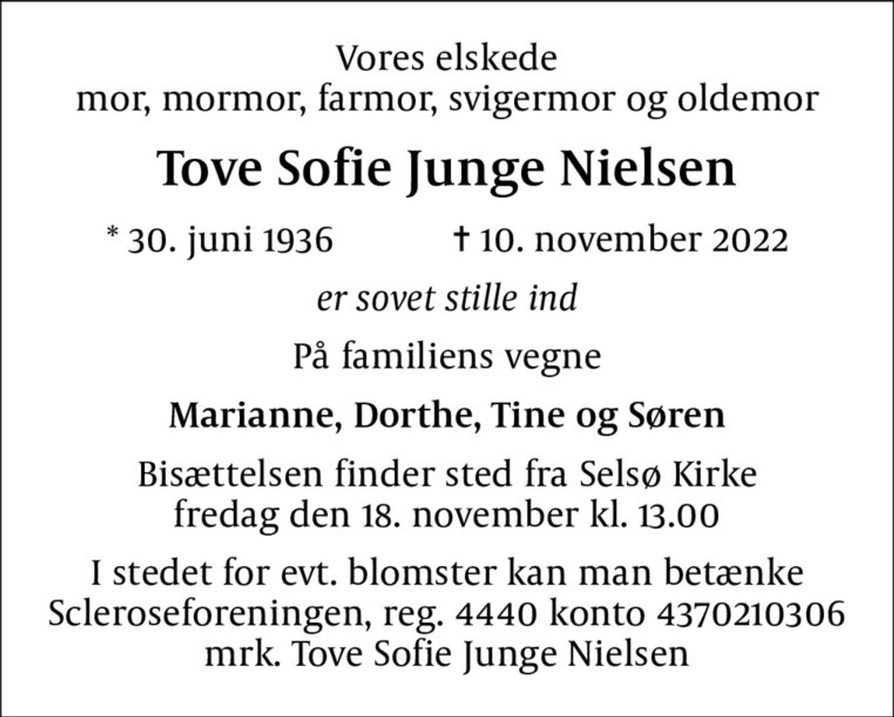 Vores elskede mor, mormor, farmor, svigermor og oldemor
Tove Sofie Junge Nielsen
* 30. juni 1936            ✝ 10. november 2022
er sovet stille ind
På familiens vegne
Marianne, Dorthe, Tine og Søren
Bisættelsen finder sted fra Selsø Kirke  fredag den 18. november kl. 13.00 
I stedet for evt. blomster kan man betænke
					Scleroseforeningen reg.4440konto4370210306mrk. Tove
					Sofie Junge Nielsen