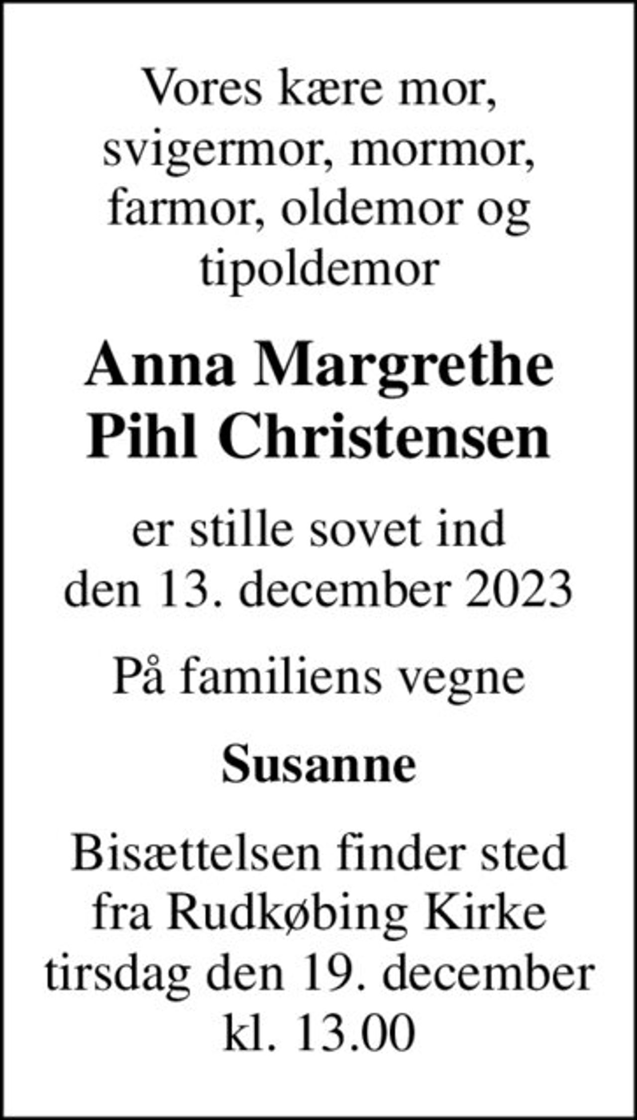 Vores kære mor, svigermor, mormor, farmor, oldemor og tipoldemor
Anna Margrethe Pihl Christensen
er stille sovet ind den 13. december 2023
På familiens vegne
Susanne
Bisættelsen finder sted fra Rudkøbing Kirke tirsdag den 19. december kl. 13.00