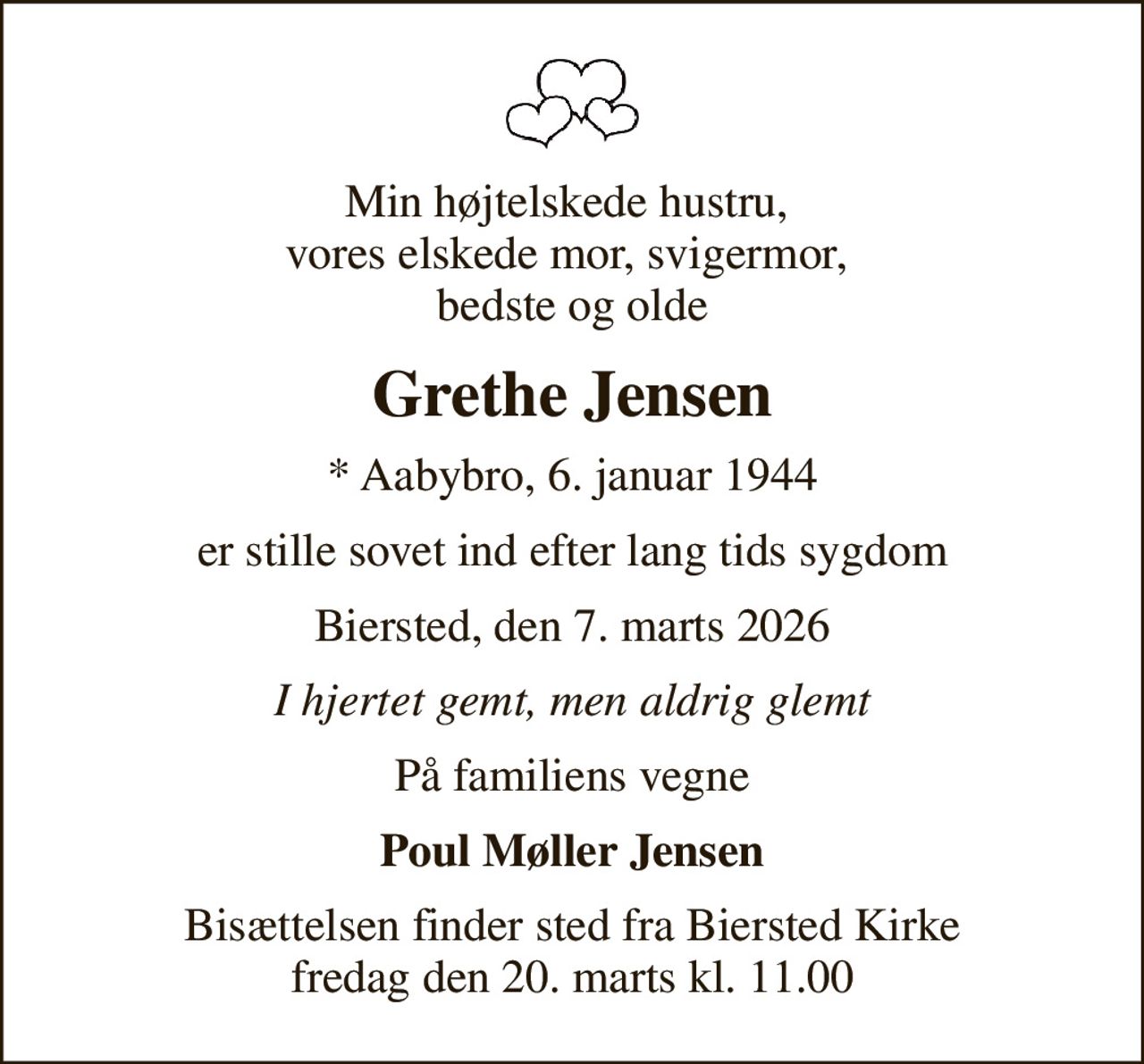 Min højtelskede hustru,  vores elskede mor, svigermor,  bedste og olde
Grethe Jensen
* Aabybro, 6. januar 1944
er stille sovet ind efter lang tids sygdom
Biersted, den 7. marts 2026
I hjertet gemt, men aldrig glemt
På familiens vegne
Poul Møller Jensen
Bisættelsen finder sted fra Biersted Kirke  fredag den 20. marts kl. 11.00