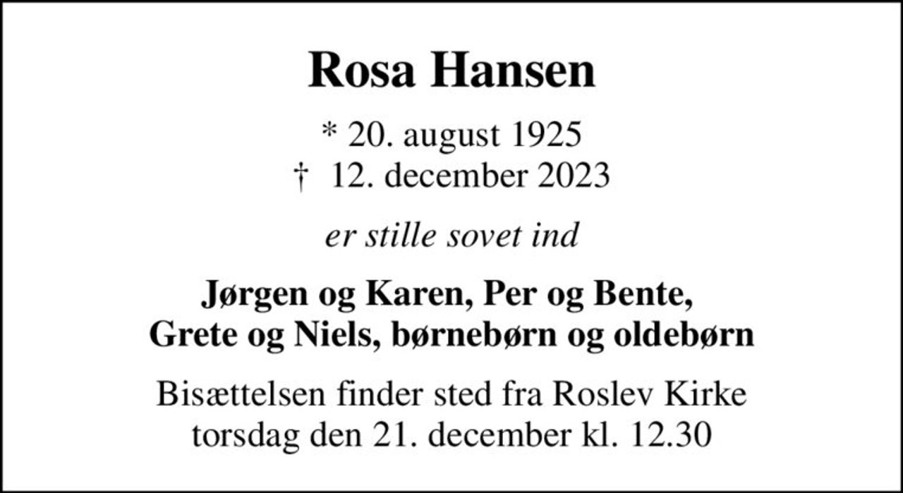 Rosa Hansen
* 20. august 1925
						✝ 12. december 2023
er stille sovet ind
Jørgen og Karen, Per og Bente,  Grete og Niels, børnebørn og oldebørn
Bisættelsen finder sted fra Roslev Kirke  torsdag den 21. december kl. 12.30