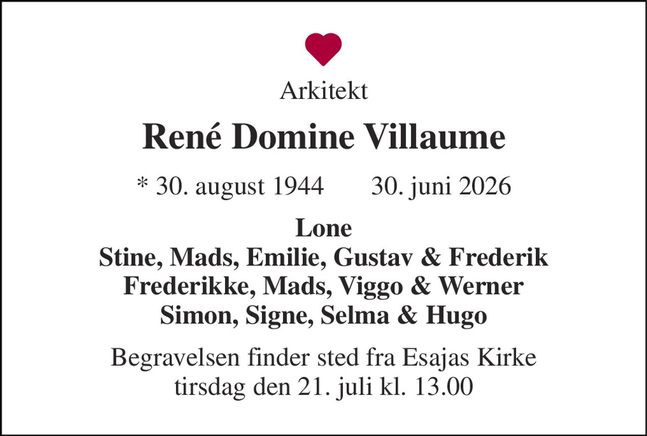 Arkitekt 
René Domine Villaume 
*​ 30. august 1944​     ✝ 30. juni 2026 
Lone Stine, Mads, Emilie, Gustav & Frederik Frederikke, Mads, Viggo & Werner Simon, Signe, Selma & Hugo 
Begravelsen​ finder sted fra Esajas Kirke​ tirsdag den 21. juli​ kl. 13.00